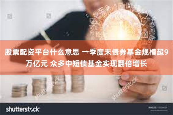 股票配资平台什么意思 一季度末债券基金规模超9万亿元 众多中短债基金实现翻倍增长