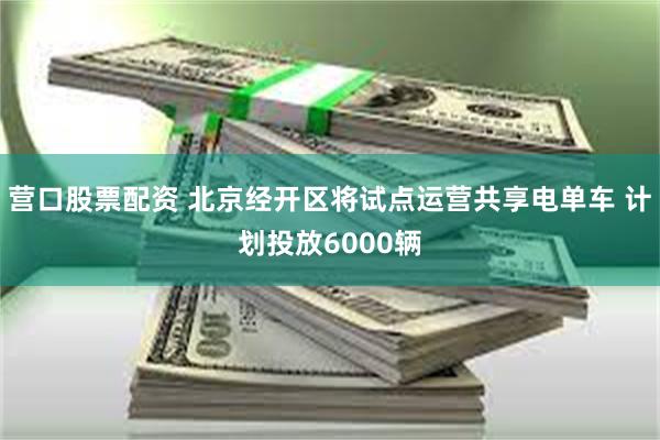 营口股票配资 北京经开区将试点运营共享电单车 计划投放6000辆