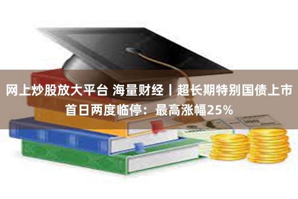 网上炒股放大平台 海量财经丨超长期特别国债上市首日两度临停：最高涨幅25%