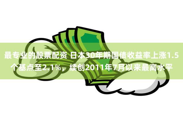 最专业的股票配资 日本30年期国债收益率上涨1.5个基点至2.1%，续创2011年7月以来最高水平