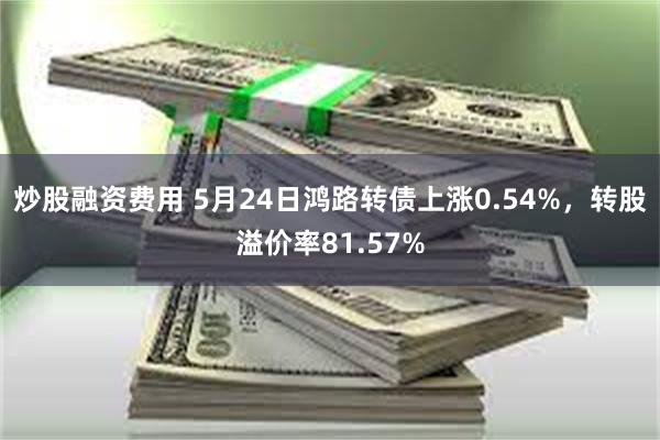 炒股融资费用 5月24日鸿路转债上涨0.54%，转股溢价率81.57%