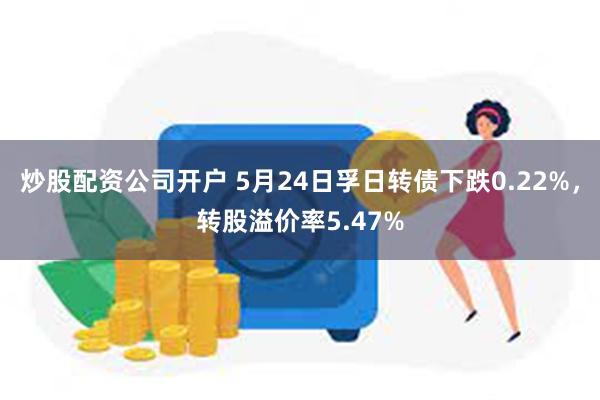 炒股配资公司开户 5月24日孚日转债下跌0.22%，转股溢价率5.47%