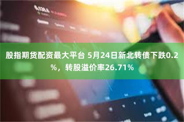 股指期货配资最大平台 5月24日新北转债下跌0.2%，转股溢价率26.71%