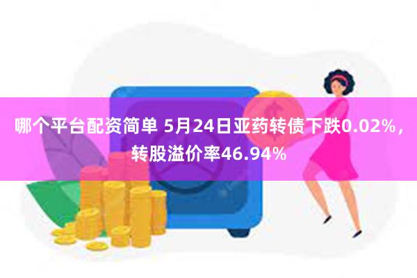 哪个平台配资简单 5月24日亚药转债下跌0.02%，转股溢价率46.94%