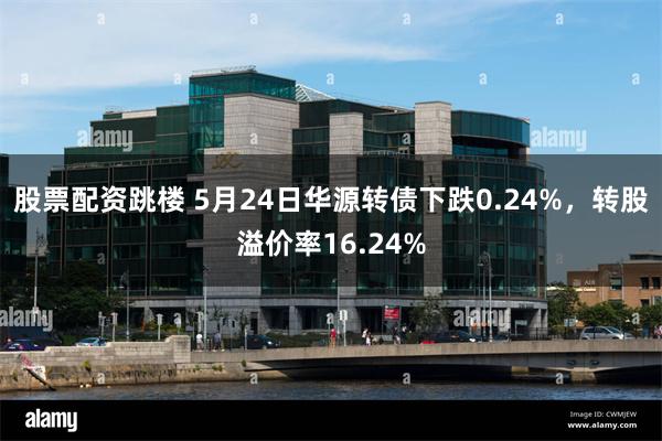 股票配资跳楼 5月24日华源转债下跌0.24%，转股溢价率16.24%