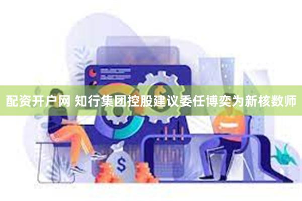 配资开户网 知行集团控股建议委任博奕为新核数师