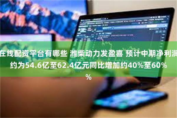 在线配资平台有哪些 潍柴动力发盈喜 预计中期净利润约为54.6亿至62.4亿元同比增加约40%至60%