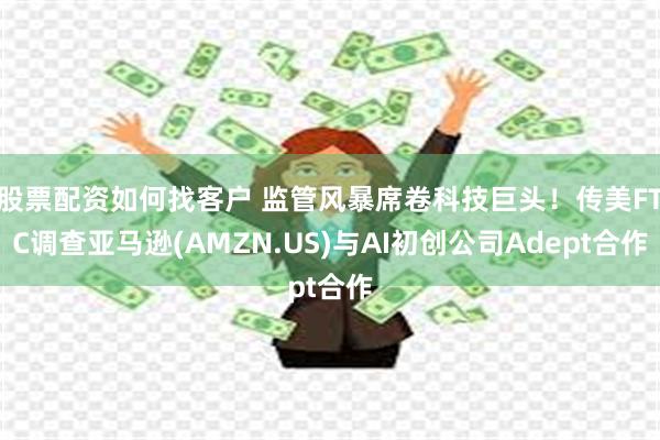 股票配资如何找客户 监管风暴席卷科技巨头！传美FTC调查亚马逊(AMZN.US)与AI初创公司Adept合作