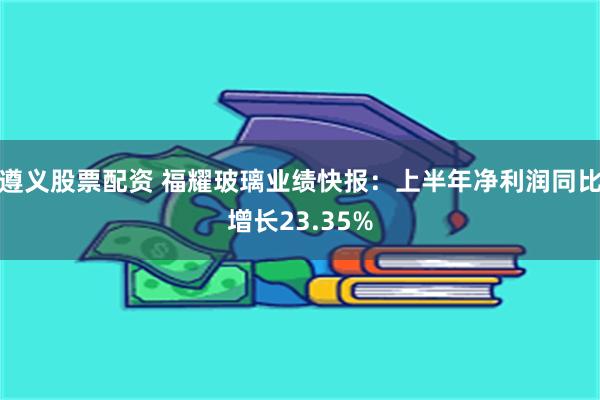 遵义股票配资 福耀玻璃业绩快报：上半年净利润同比增长23.35%