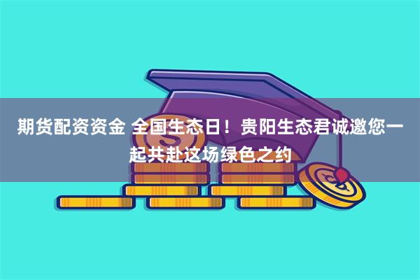 期货配资资金 全国生态日！贵阳生态君诚邀您一起共赴这场绿色之约