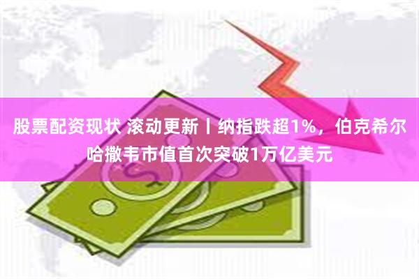 股票配资现状 滚动更新丨纳指跌超1%，伯克希尔哈撒韦市值首次突破1万亿美元