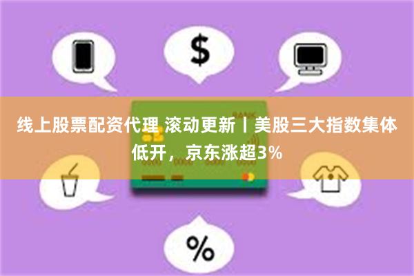 线上股票配资代理 滚动更新丨美股三大指数集体低开，京东涨超3%