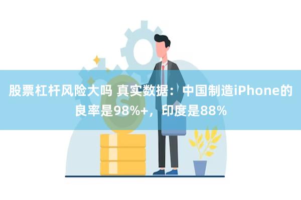 股票杠杆风险大吗 真实数据：中国制造iPhone的良率是98%+，印度是88%