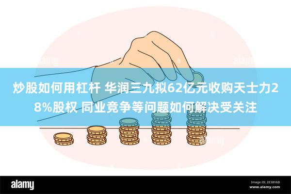 炒股如何用杠杆 华润三九拟62亿元收购天士力28%股权 同业竞争等问题如何解决受关注