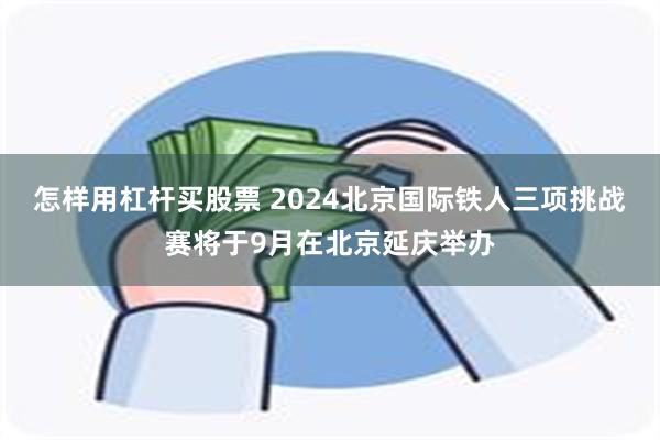 怎样用杠杆买股票 2024北京国际铁人三项挑战赛将于9月在北京延庆举办