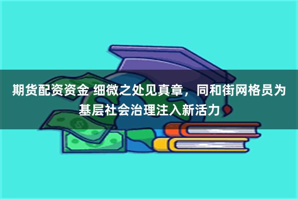 期货配资资金 细微之处见真章，同和街网格员为基层社会治理注入新活力