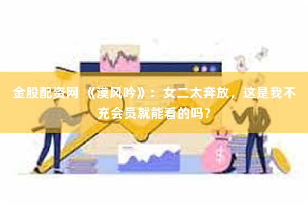 金股配资网 《漠风吟》：女二太奔放，这是我不充会员就能看的吗？