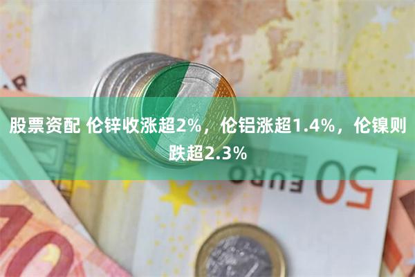 股票资配 伦锌收涨超2%，伦铝涨超1.4%，伦镍则跌超2.3%