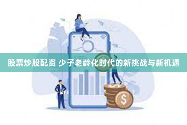 股票炒股配资 少子老龄化时代的新挑战与新机遇