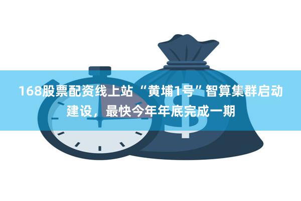 168股票配资线上站 “黄埔1号”智算集群启动建设，最快今年年底完成一期