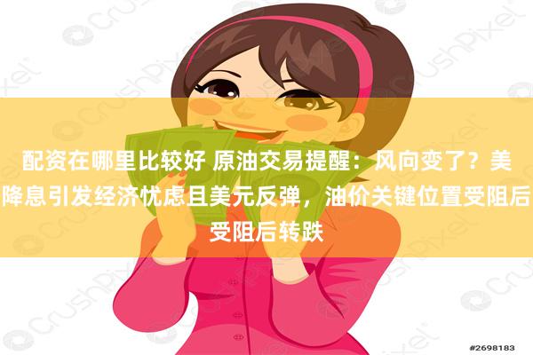 配资在哪里比较好 原油交易提醒：风向变了？美联储降息引发经济忧虑且美元反弹，油价关键位置受阻后转跌