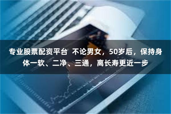 专业股票配资平台  不论男女，50岁后，保持身体一软、二净、三通，离长寿更近一步