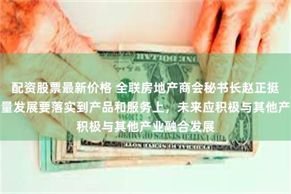 配资股票最新价格 全联房地产商会秘书长赵正挺：房企高质量发展要落实到产品和服务上，未来应积极与其他产业融合发展