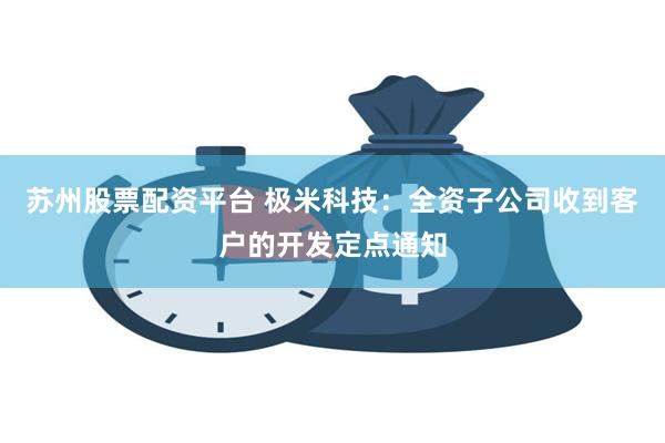 苏州股票配资平台 极米科技：全资子公司收到客户的开发定点通知