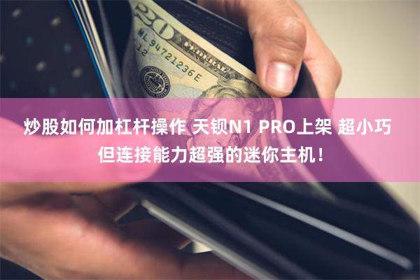 炒股如何加杠杆操作 天钡N1 PRO上架 超小巧 但连接能力超强的迷你主机！