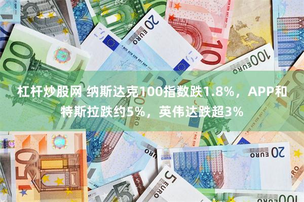 杠杆炒股网 纳斯达克100指数跌1.8%，APP和特斯拉跌约5%，英伟达跌超3%