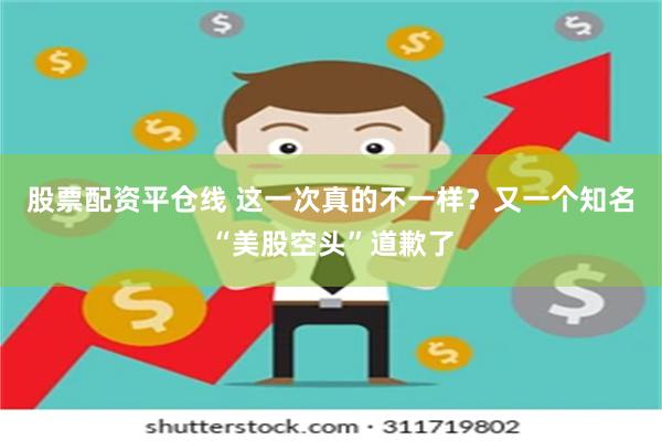 股票配资平仓线 这一次真的不一样？又一个知名“美股空头”道歉了