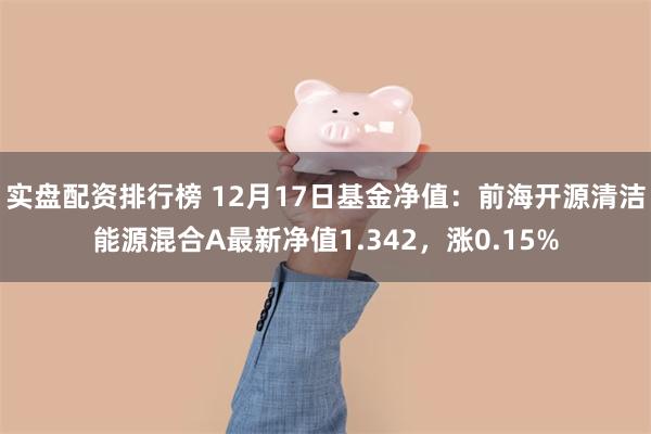 实盘配资排行榜 12月17日基金净值：前海开源清洁能源混合A最新净值1.342，涨0.15%