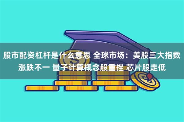 股市配资杠杆是什么意思 全球市场：美股三大指数涨跌不一 量子计算概念股重挫 芯片股走低