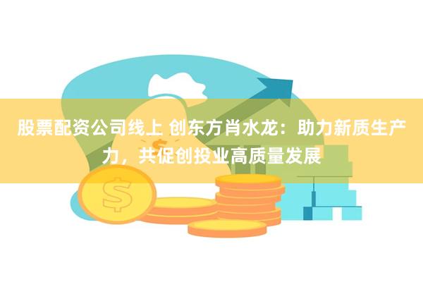 股票配资公司线上 创东方肖水龙：助力新质生产力，共促创投业高质量发展