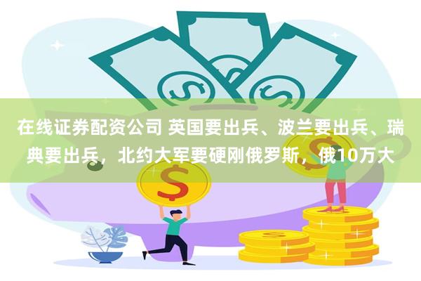 在线证券配资公司 英国要出兵、波兰要出兵、瑞典要出兵，北约大军要硬刚俄罗斯，俄10万大