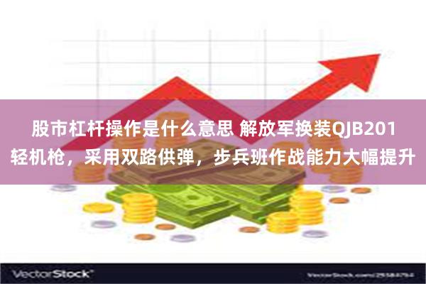 股市杠杆操作是什么意思 解放军换装QJB201轻机枪，采用双路供弹，步兵班作战能力大幅提升