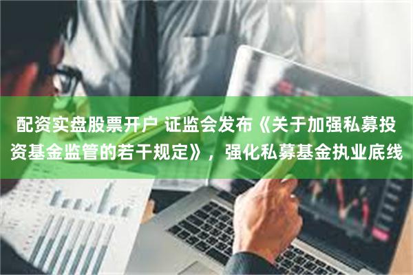 配资实盘股票开户 证监会发布《关于加强私募投资基金监管的若干规定》，强化私募基金执业底线