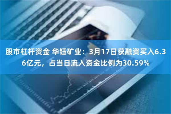 股市杠杆资金 华钰矿业：3月17日获融资买入6.36亿元，占当日流入资金比例为30.59%