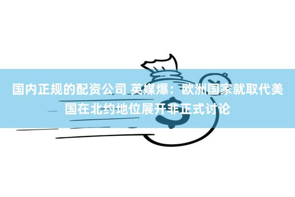 国内正规的配资公司 英媒爆：欧洲国家就取代美国在北约地位展开非正式讨论