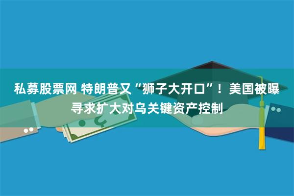 私募股票网 特朗普又“狮子大开口”！美国被曝寻求扩大对乌关键资产控制